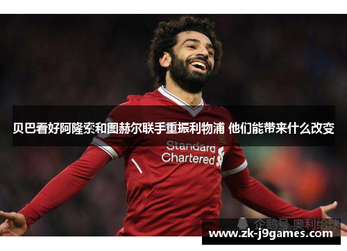 贝巴看好阿隆索和图赫尔联手重振利物浦 他们能带来什么改变